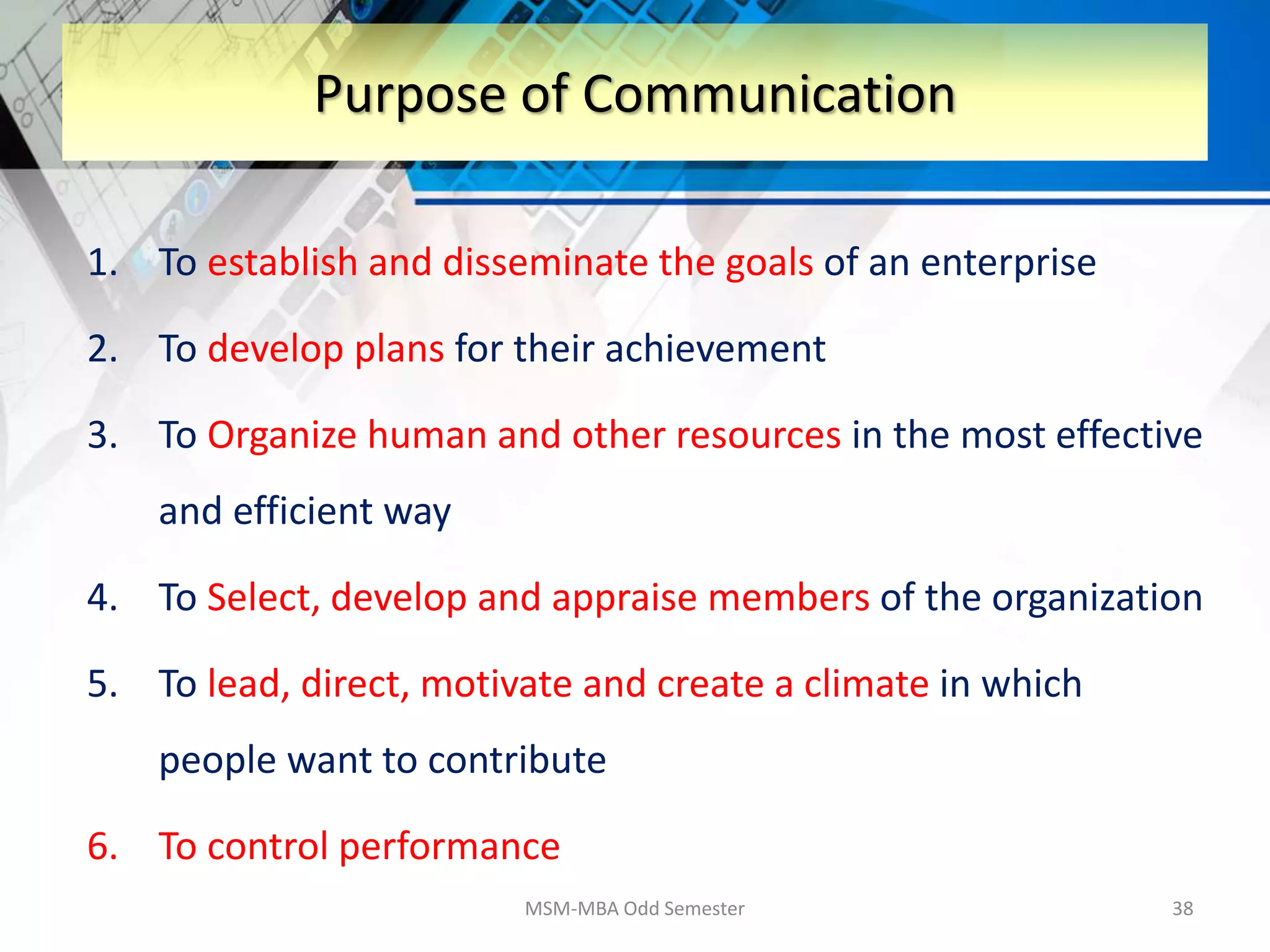 1. To establish and disseminate the goals of an enterprise
2. To develop plans for their achievement
3. To Organize human and other resources in the most effective
and efficient way
4. To Select, develop and appraise members of the organization
5. To lead, direct, motivate and create a climate in which
people want to contribute
6. To control performance
MSM-MBA Odd Semester 38
Purpose of Communication
 