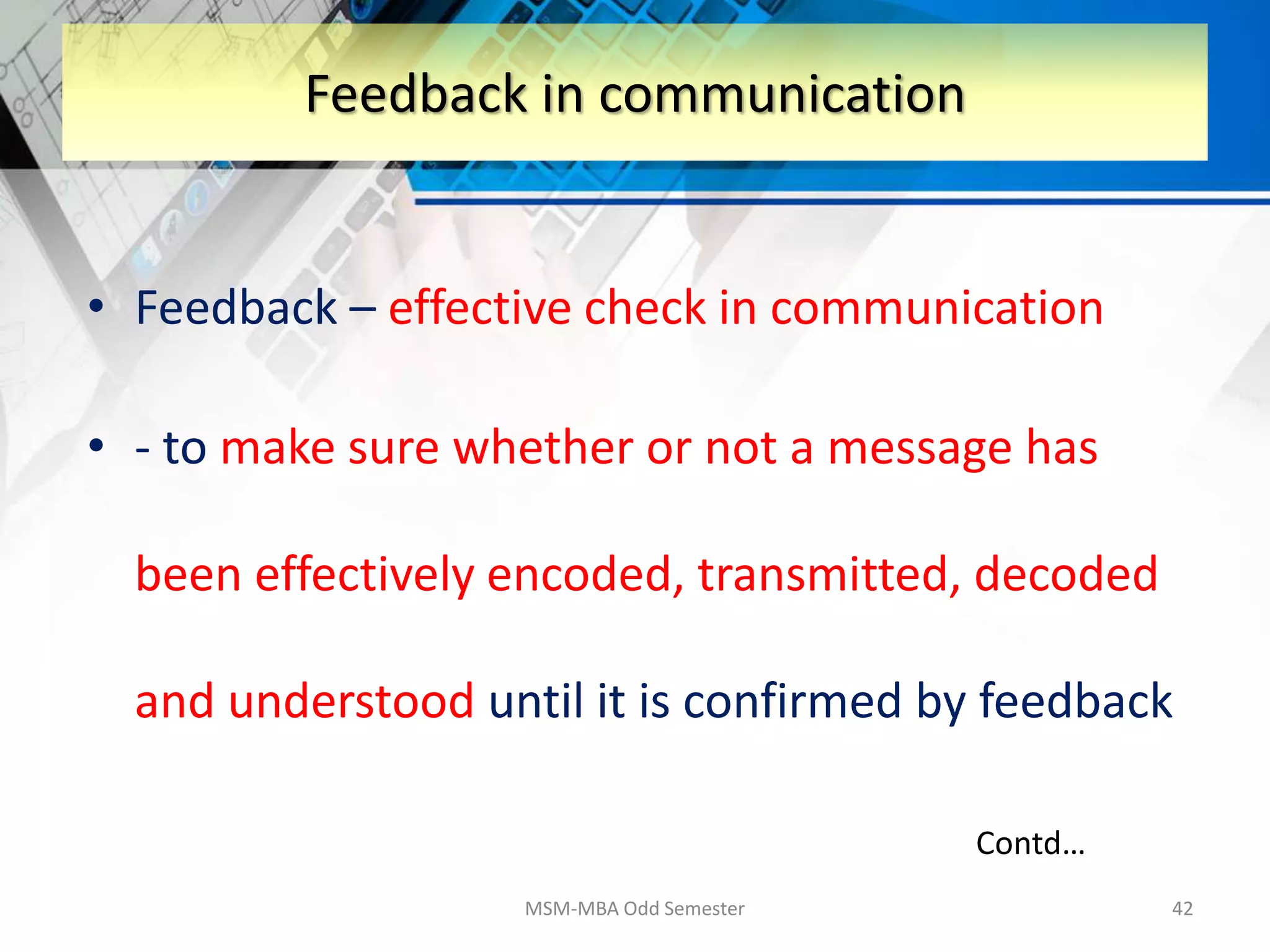 • Feedback – effective check in communication
• - to make sure whether or not a message has
been effectively encoded, transmitted, decoded
and understood until it is confirmed by feedback
MSM-MBA Odd Semester 42
Feedback in communication
Contd…
 