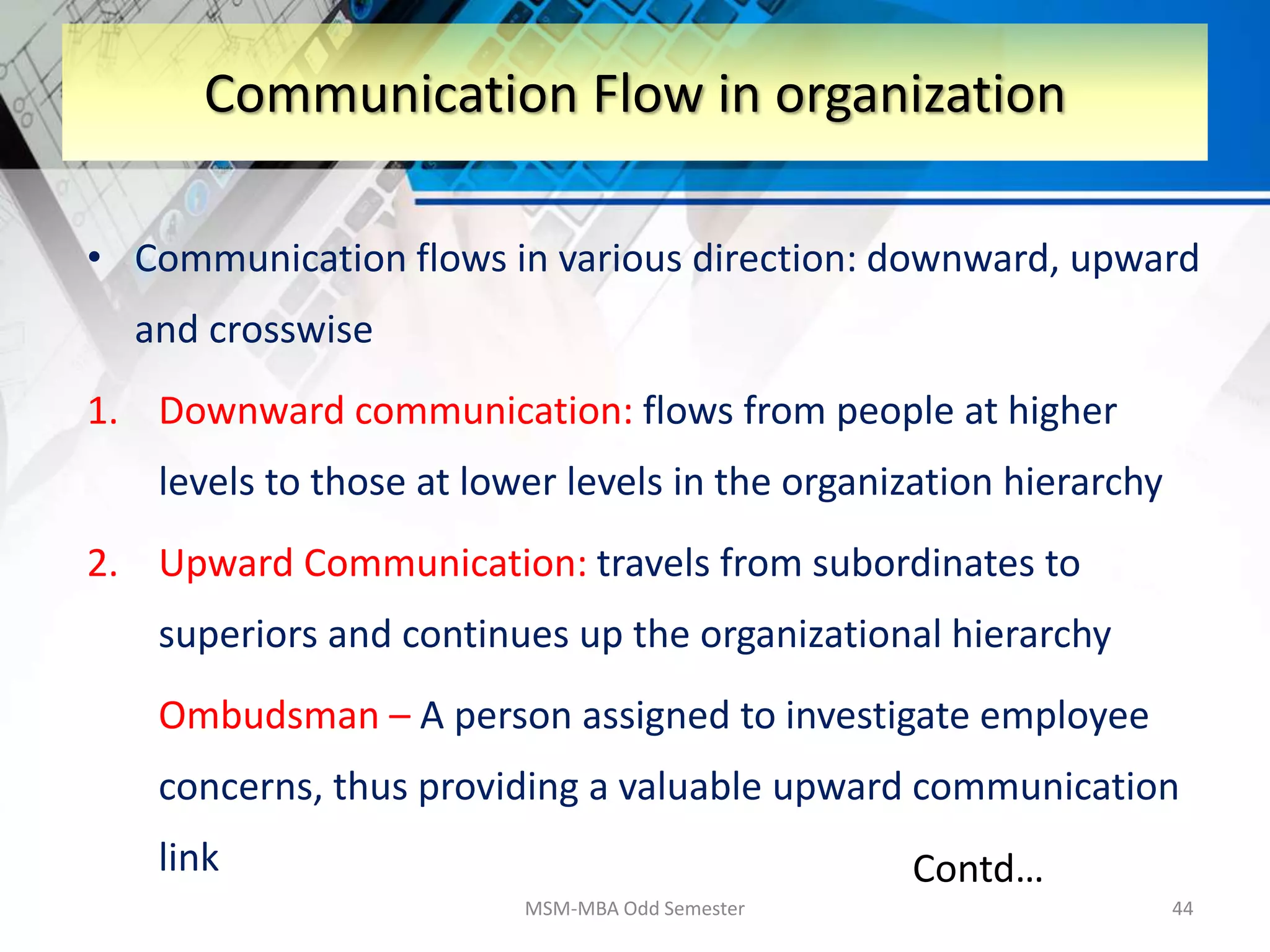 • Communication flows in various direction: downward, upward
and crosswise
1. Downward communication: flows from people at higher
levels to those at lower levels in the organization hierarchy
2. Upward Communication: travels from subordinates to
superiors and continues up the organizational hierarchy
Ombudsman – A person assigned to investigate employee
concerns, thus providing a valuable upward communication
link
MSM-MBA Odd Semester 44
Communication Flow in organization
Contd…
 