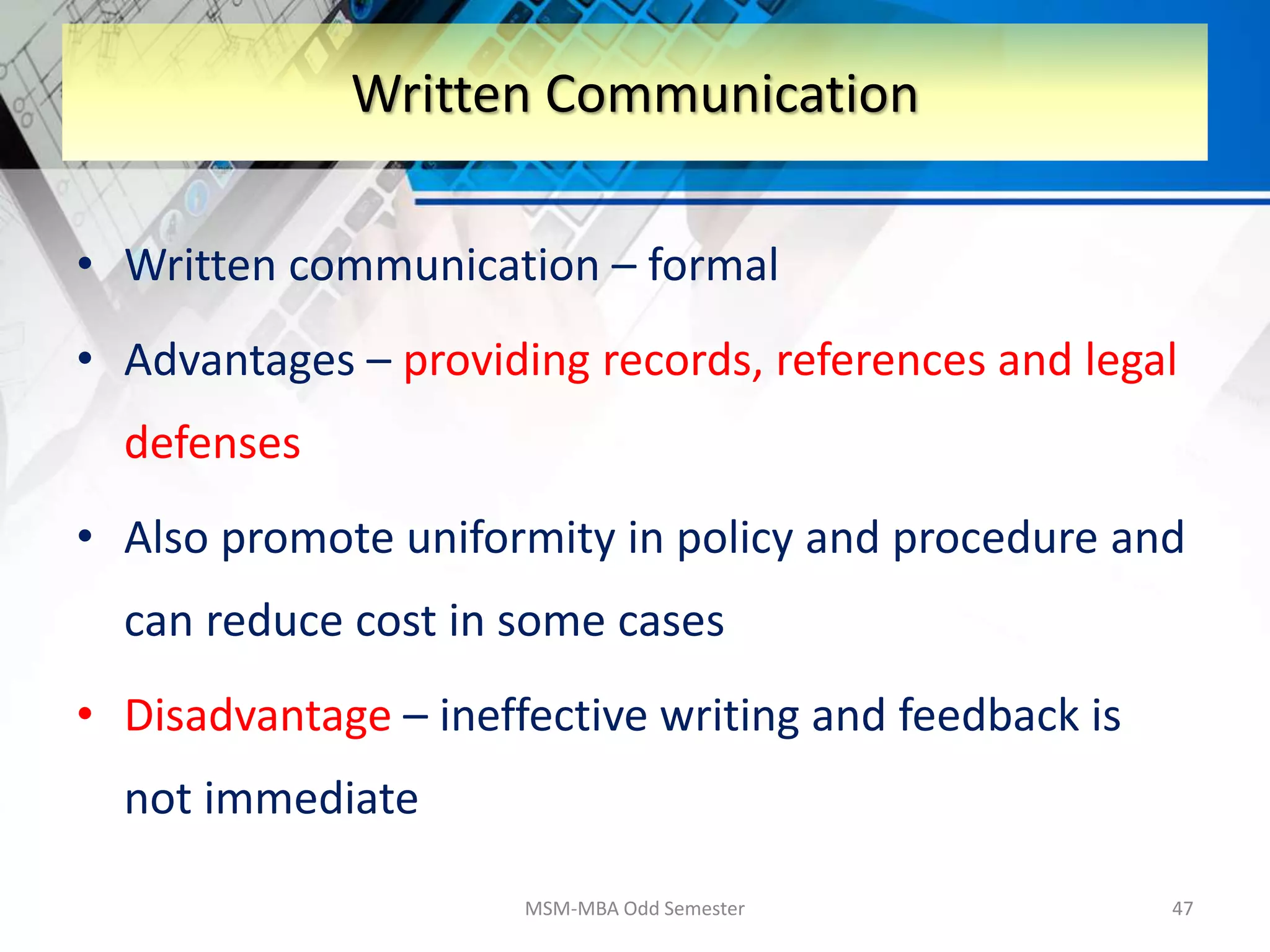 • Written communication – formal
• Advantages – providing records, references and legal
defenses
• Also promote uniformity in policy and procedure and
can reduce cost in some cases
• Disadvantage – ineffective writing and feedback is
not immediate
MSM-MBA Odd Semester 47
Written Communication
 