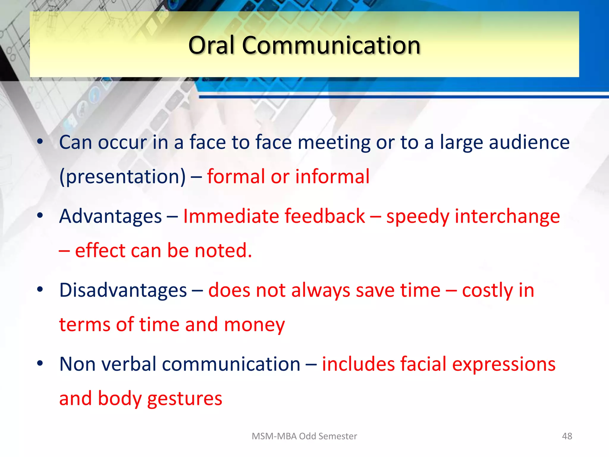 • Can occur in a face to face meeting or to a large audience
(presentation) – formal or informal
• Advantages – Immediate feedback – speedy interchange
– effect can be noted.
• Disadvantages – does not always save time – costly in
terms of time and money
• Non verbal communication – includes facial expressions
and body gestures
MSM-MBA Odd Semester 48
Oral Communication
 