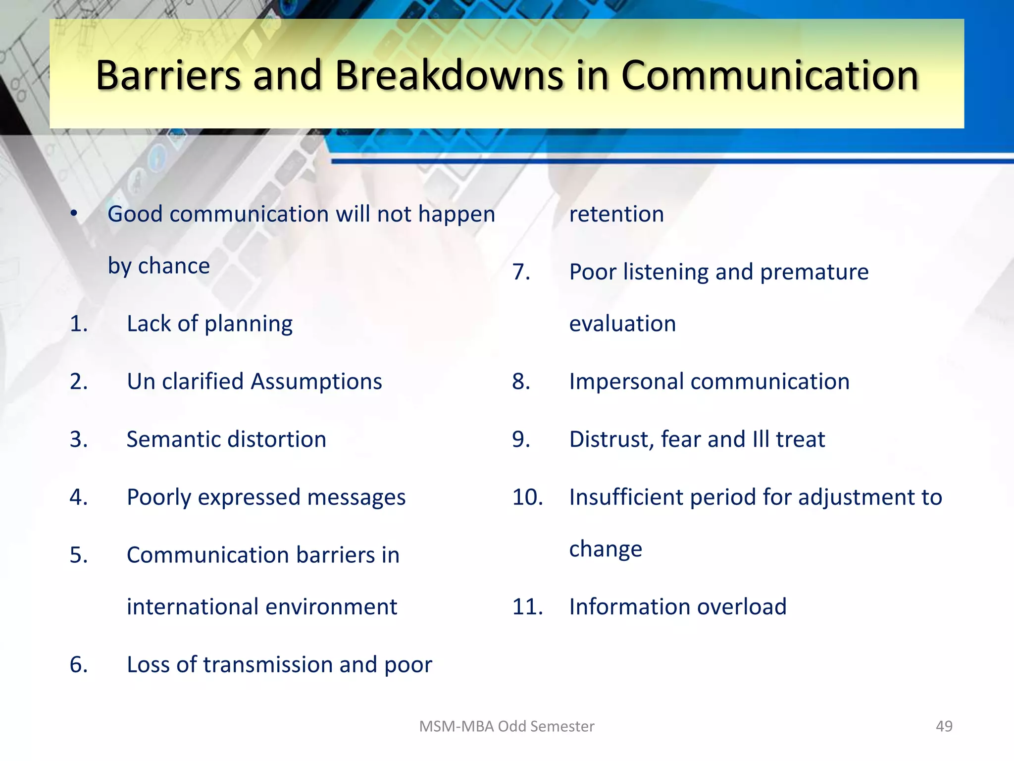 • Good communication will not happen
by chance
1. Lack of planning
2. Un clarified Assumptions
3. Semantic distortion
4. Poorly expressed messages
5. Communication barriers in
international environment
6. Loss of transmission and poor
retention
7. Poor listening and premature
evaluation
8. Impersonal communication
9. Distrust, fear and Ill treat
10. Insufficient period for adjustment to
change
11. Information overload
MSM-MBA Odd Semester 49
Barriers and Breakdowns in Communication
 