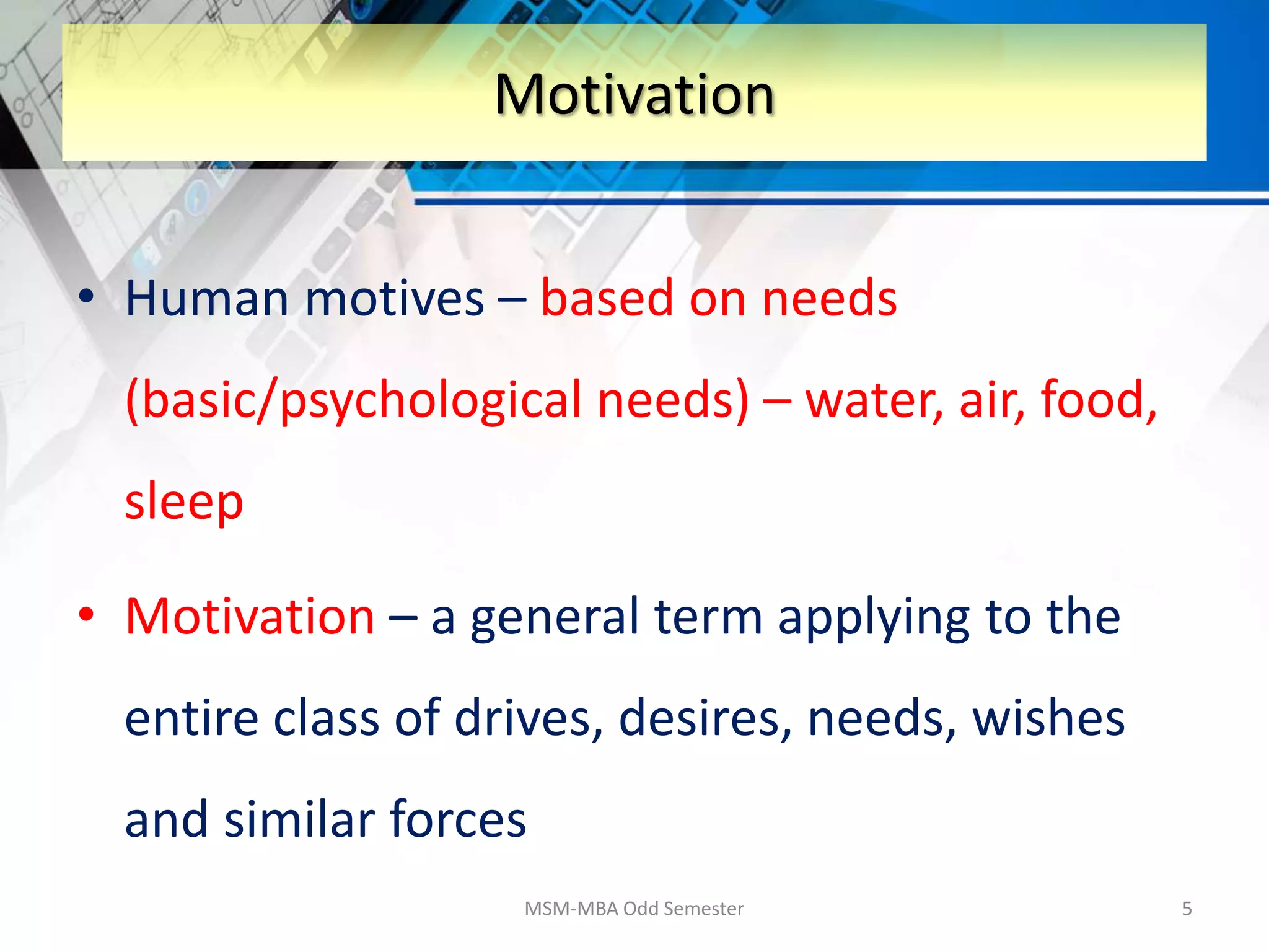 • Human motives – based on needs
(basic/psychological needs) – water, air, food,
sleep
• Motivation – a general term applying to the
entire class of drives, desires, needs, wishes
and similar forces
MSM-MBA Odd Semester 5
Motivation
 