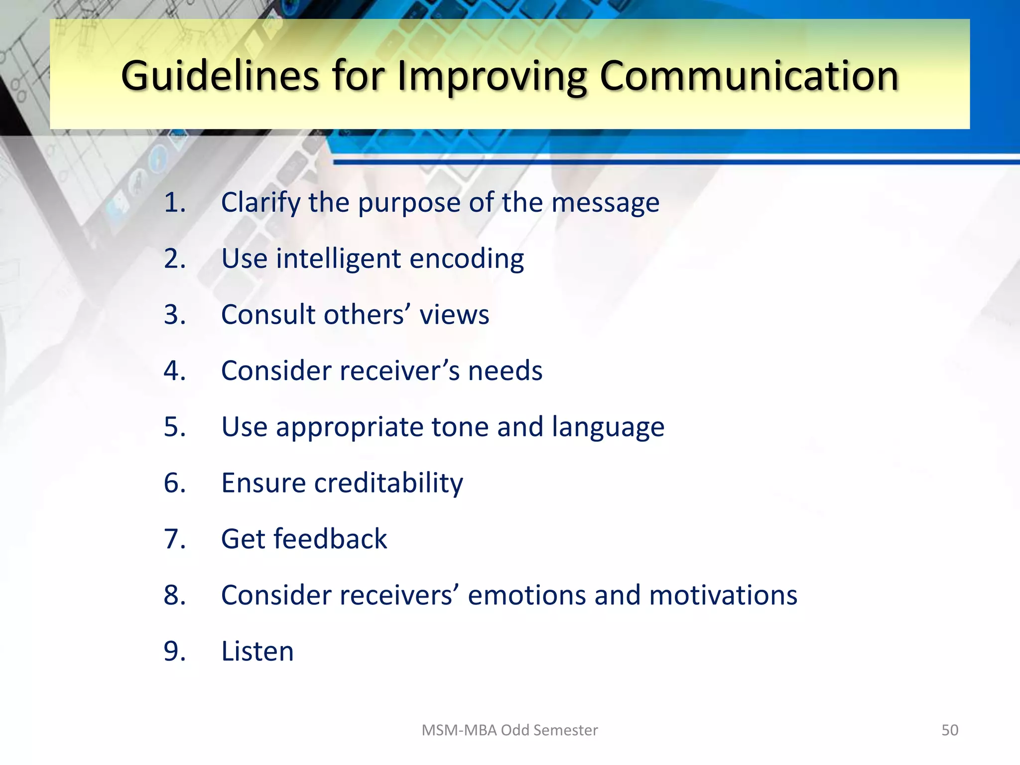 1. Clarify the purpose of the message
2. Use intelligent encoding
3. Consult others’ views
4. Consider receiver’s needs
5. Use appropriate tone and language
6. Ensure creditability
7. Get feedback
8. Consider receivers’ emotions and motivations
9. Listen
MSM-MBA Odd Semester 50
Guidelines for Improving Communication
 