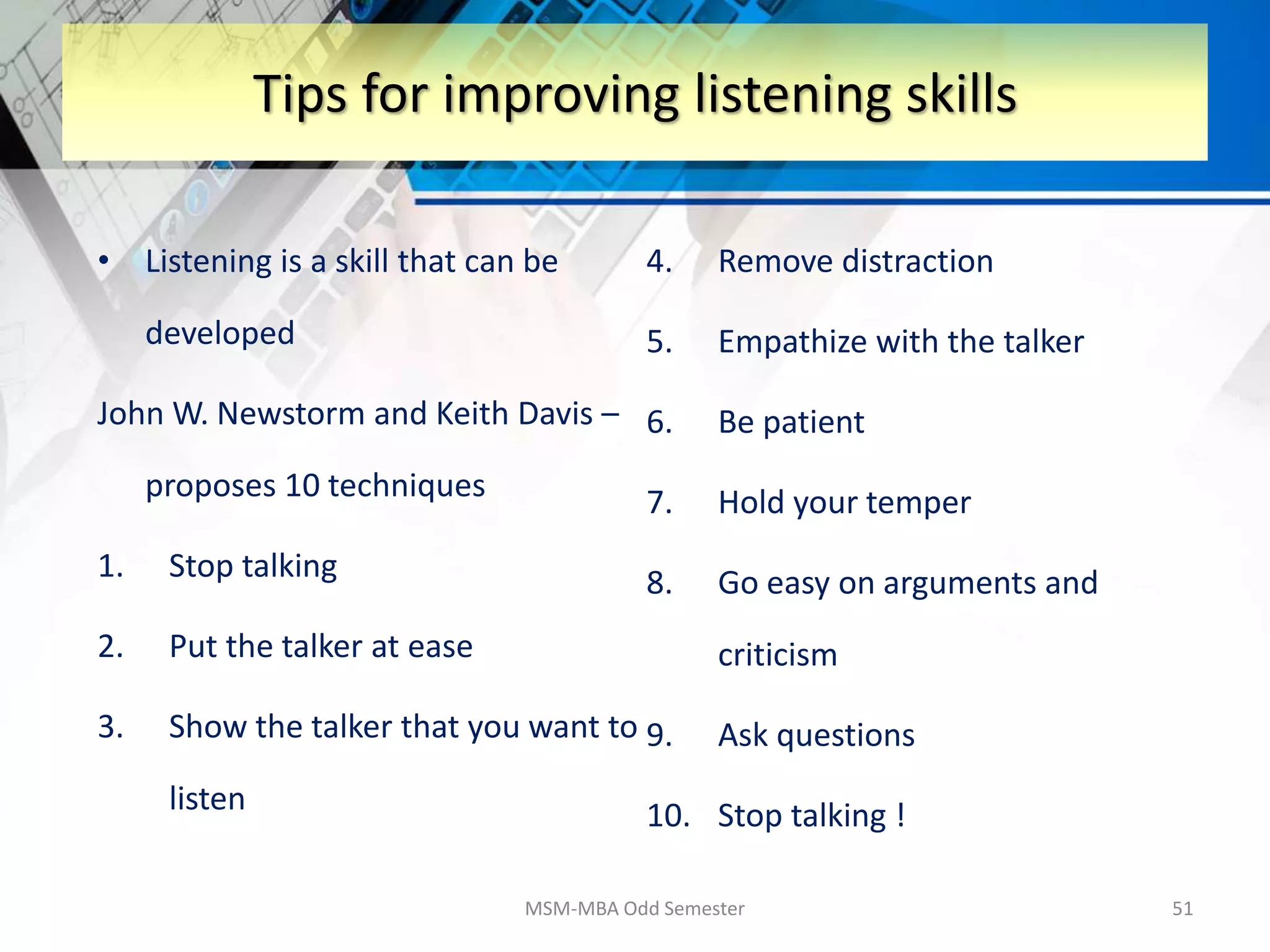 • Listening is a skill that can be
developed
John W. Newstorm and Keith Davis –
proposes 10 techniques
1. Stop talking
2. Put the talker at ease
3. Show the talker that you want to
listen
4. Remove distraction
5. Empathize with the talker
6. Be patient
7. Hold your temper
8. Go easy on arguments and
criticism
9. Ask questions
10. Stop talking !
MSM-MBA Odd Semester 51
Tips for improving listening skills
 