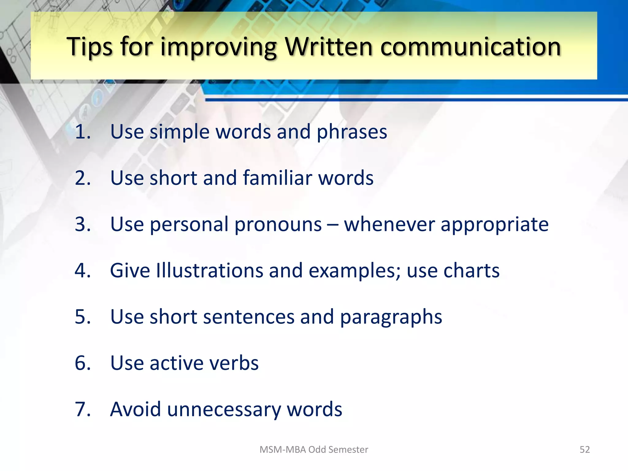 1. Use simple words and phrases
2. Use short and familiar words
3. Use personal pronouns – whenever appropriate
4. Give Illustrations and examples; use charts
5. Use short sentences and paragraphs
6. Use active verbs
7. Avoid unnecessary words
MSM-MBA Odd Semester 52
Tips for improving Written communication
 