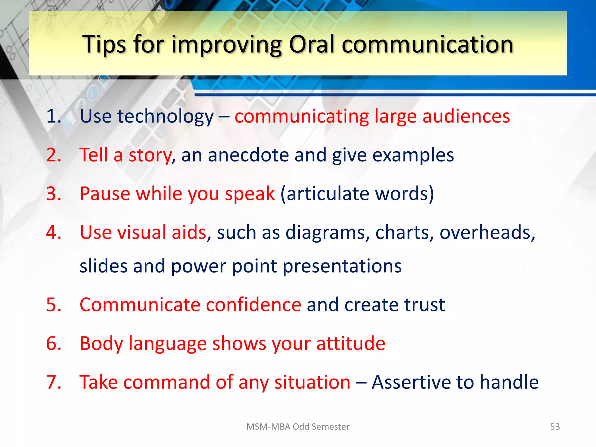 1. Use technology – communicating large audiences
2. Tell a story, an anecdote and give examples
3. Pause while you speak (articulate words)
4. Use visual aids, such as diagrams, charts, overheads,
slides and power point presentations
5. Communicate confidence and create trust
6. Body language shows your attitude
7. Take command of any situation – Assertive to handle
MSM-MBA Odd Semester 53
Tips for improving Oral communication
 