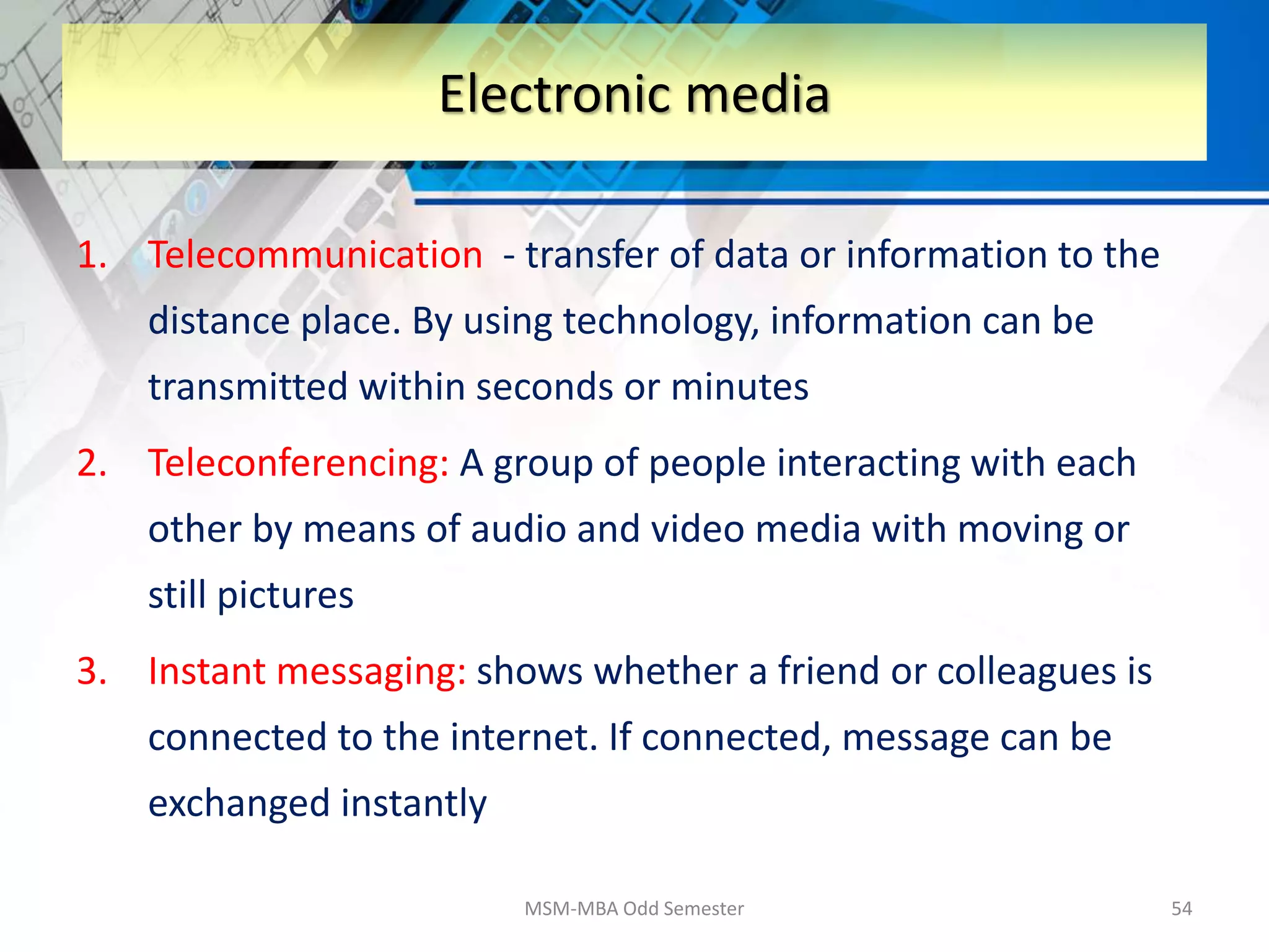 1. Telecommunication - transfer of data or information to the
distance place. By using technology, information can be
transmitted within seconds or minutes
2. Teleconferencing: A group of people interacting with each
other by means of audio and video media with moving or
still pictures
3. Instant messaging: shows whether a friend or colleagues is
connected to the internet. If connected, message can be
exchanged instantly
MSM-MBA Odd Semester 54
Electronic media
 