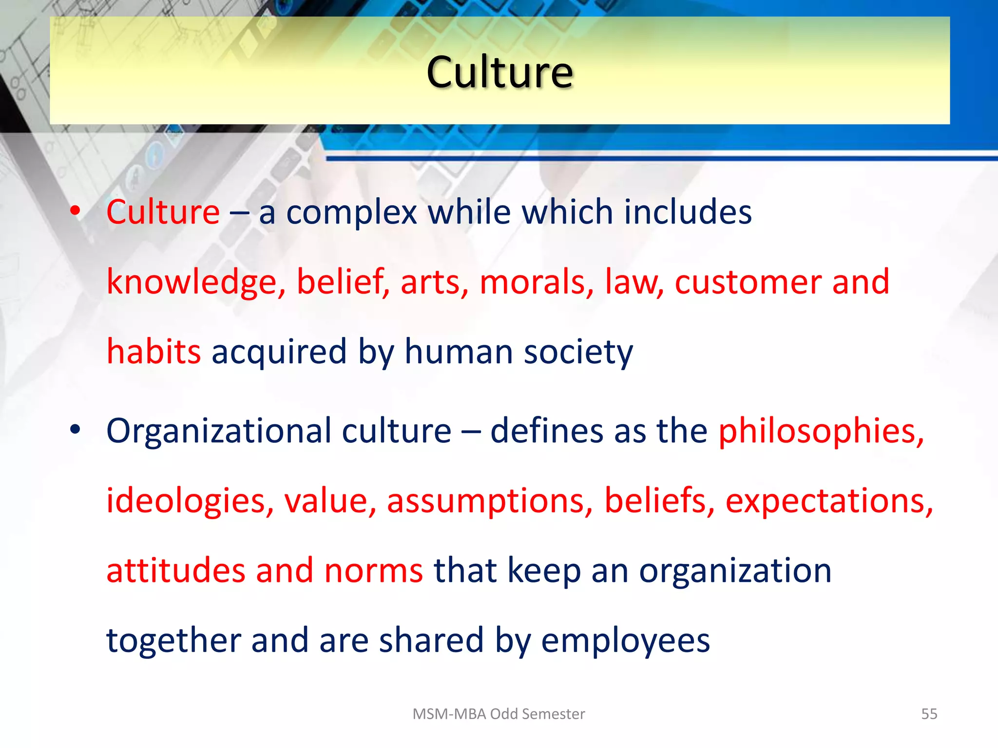 • Culture – a complex while which includes
knowledge, belief, arts, morals, law, customer and
habits acquired by human society
• Organizational culture – defines as the philosophies,
ideologies, value, assumptions, beliefs, expectations,
attitudes and norms that keep an organization
together and are shared by employees
MSM-MBA Odd Semester 55
Culture
 