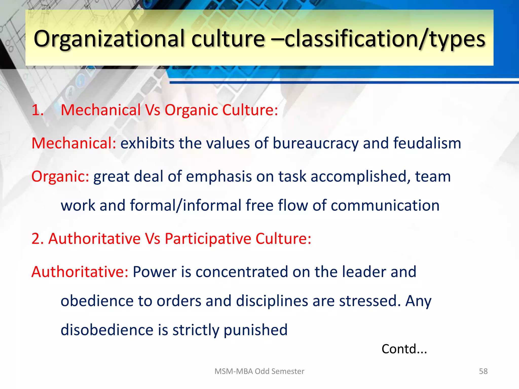 1. Mechanical Vs Organic Culture:
Mechanical: exhibits the values of bureaucracy and feudalism
Organic: great deal of emphasis on task accomplished, team
work and formal/informal free flow of communication
2. Authoritative Vs Participative Culture:
Authoritative: Power is concentrated on the leader and
obedience to orders and disciplines are stressed. Any
disobedience is strictly punished
MSM-MBA Odd Semester 58
Organizational culture –classification/types
Contd...
 