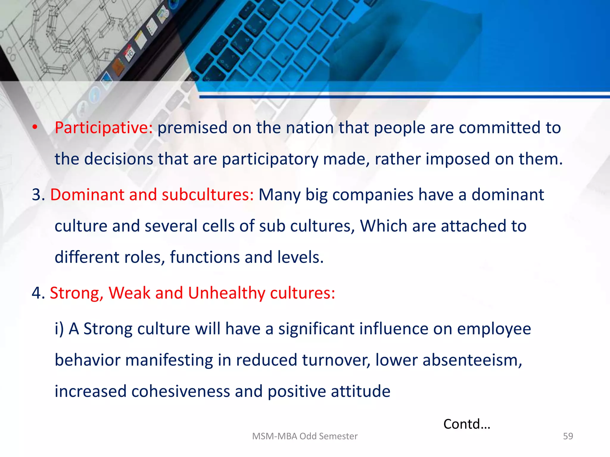 • Participative: premised on the nation that people are committed to
the decisions that are participatory made, rather imposed on them.
3. Dominant and subcultures: Many big companies have a dominant
culture and several cells of sub cultures, Which are attached to
different roles, functions and levels.
4. Strong, Weak and Unhealthy cultures:
i) A Strong culture will have a significant influence on employee
behavior manifesting in reduced turnover, lower absenteeism,
increased cohesiveness and positive attitude
MSM-MBA Odd Semester 59
Contd…
 