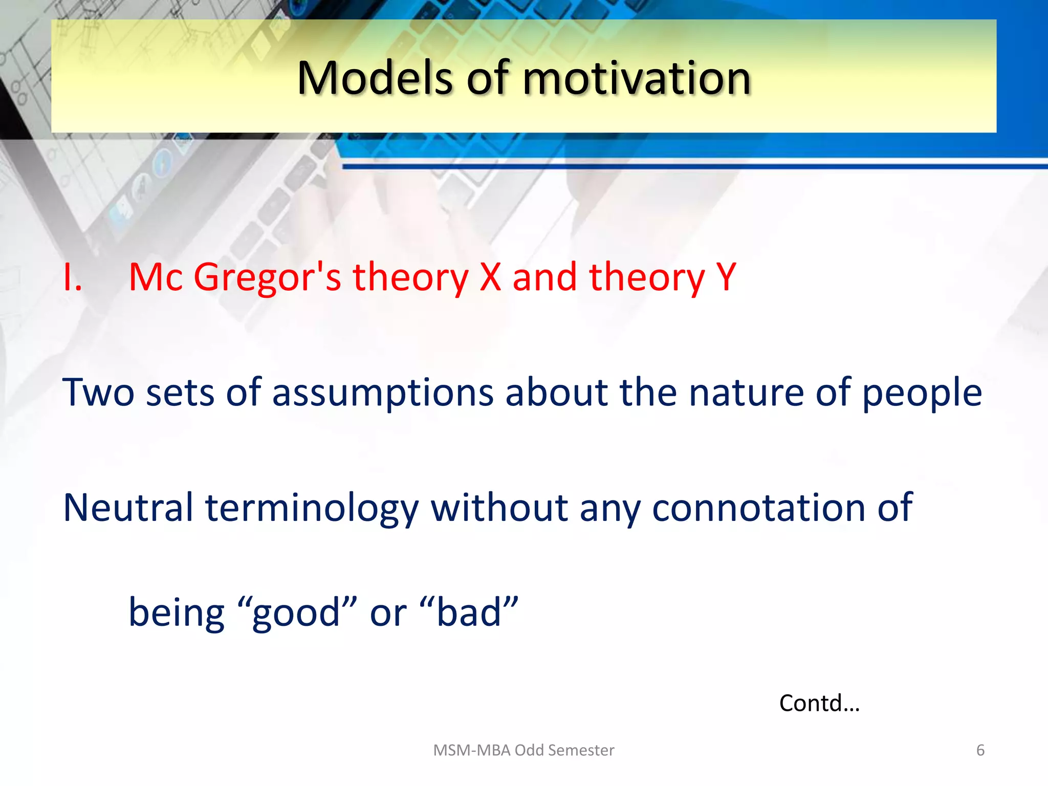 I. Mc Gregor's theory X and theory Y
Two sets of assumptions about the nature of people
Neutral terminology without any connotation of
being “good” or “bad”
MSM-MBA Odd Semester 6
Models of motivation
Contd…
 