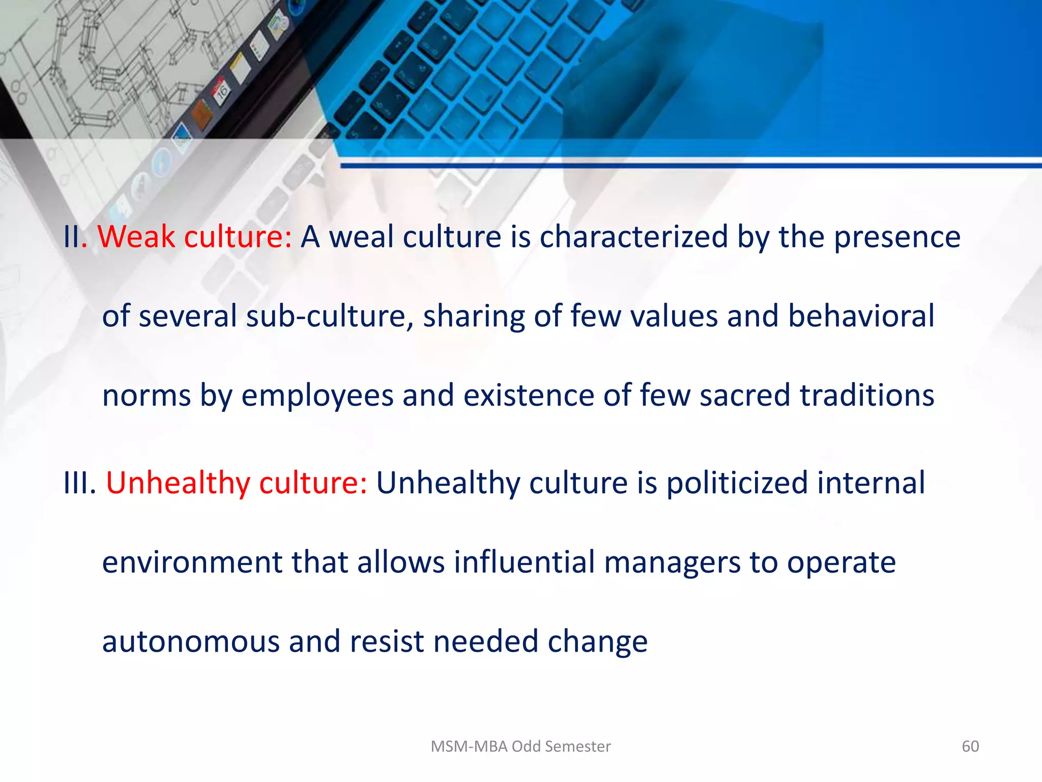 II. Weak culture: A weal culture is characterized by the presence
of several sub-culture, sharing of few values and behavioral
norms by employees and existence of few sacred traditions
III. Unhealthy culture: Unhealthy culture is politicized internal
environment that allows influential managers to operate
autonomous and resist needed change
MSM-MBA Odd Semester 60
 