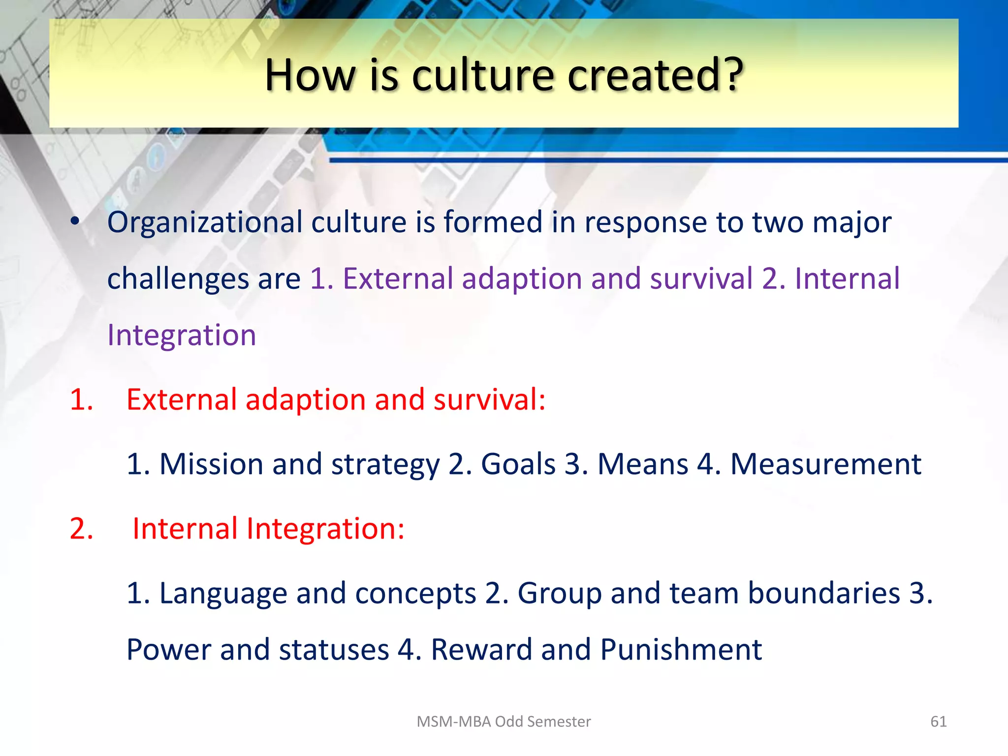 • Organizational culture is formed in response to two major
challenges are 1. External adaption and survival 2. Internal
Integration
1. External adaption and survival:
1. Mission and strategy 2. Goals 3. Means 4. Measurement
2. Internal Integration:
1. Language and concepts 2. Group and team boundaries 3.
Power and statuses 4. Reward and Punishment
MSM-MBA Odd Semester 61
How is culture created?
 
