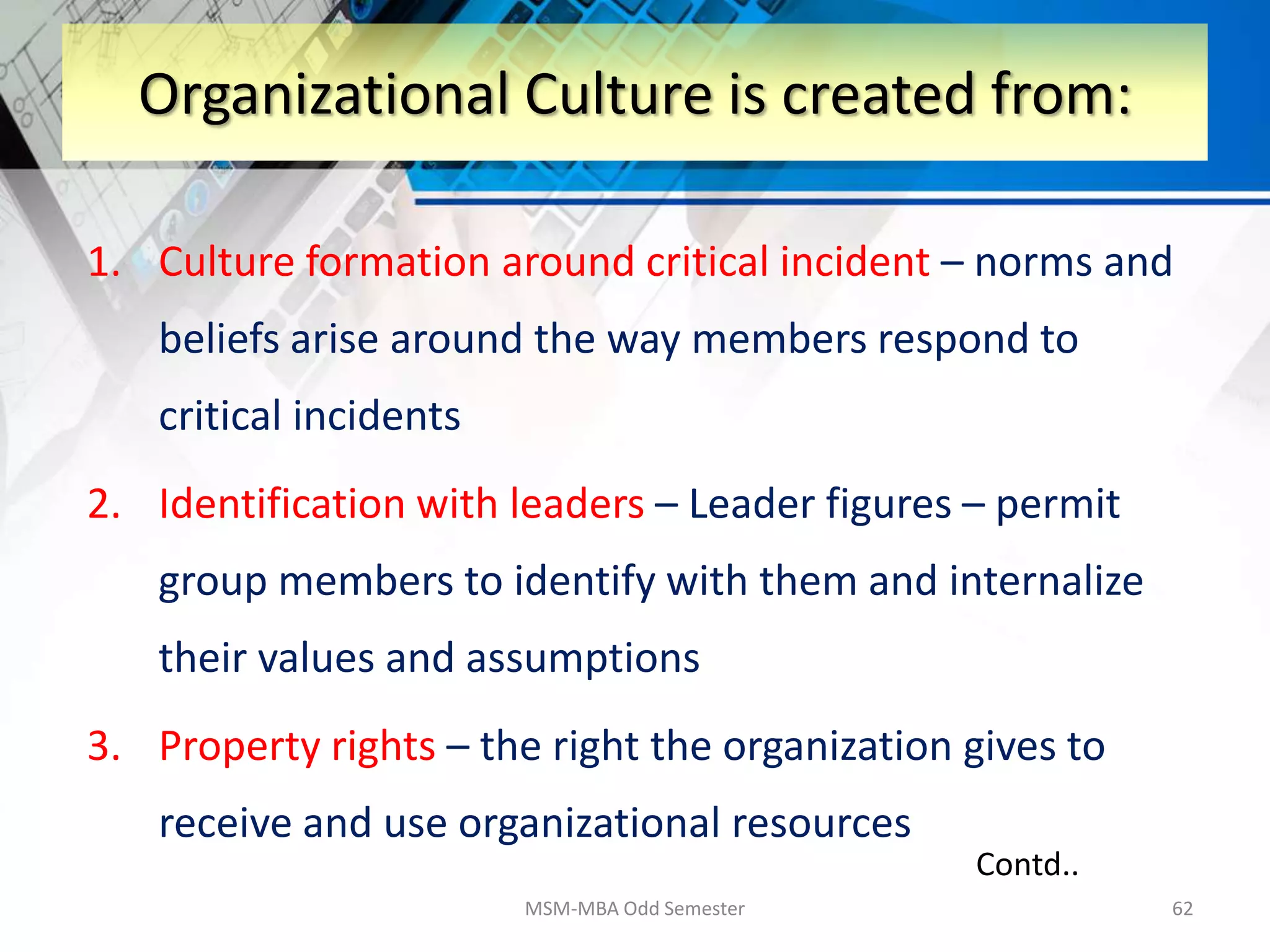 1. Culture formation around critical incident – norms and
beliefs arise around the way members respond to
critical incidents
2. Identification with leaders – Leader figures – permit
group members to identify with them and internalize
their values and assumptions
3. Property rights – the right the organization gives to
receive and use organizational resources
MSM-MBA Odd Semester 62
Organizational Culture is created from:
Contd..
 