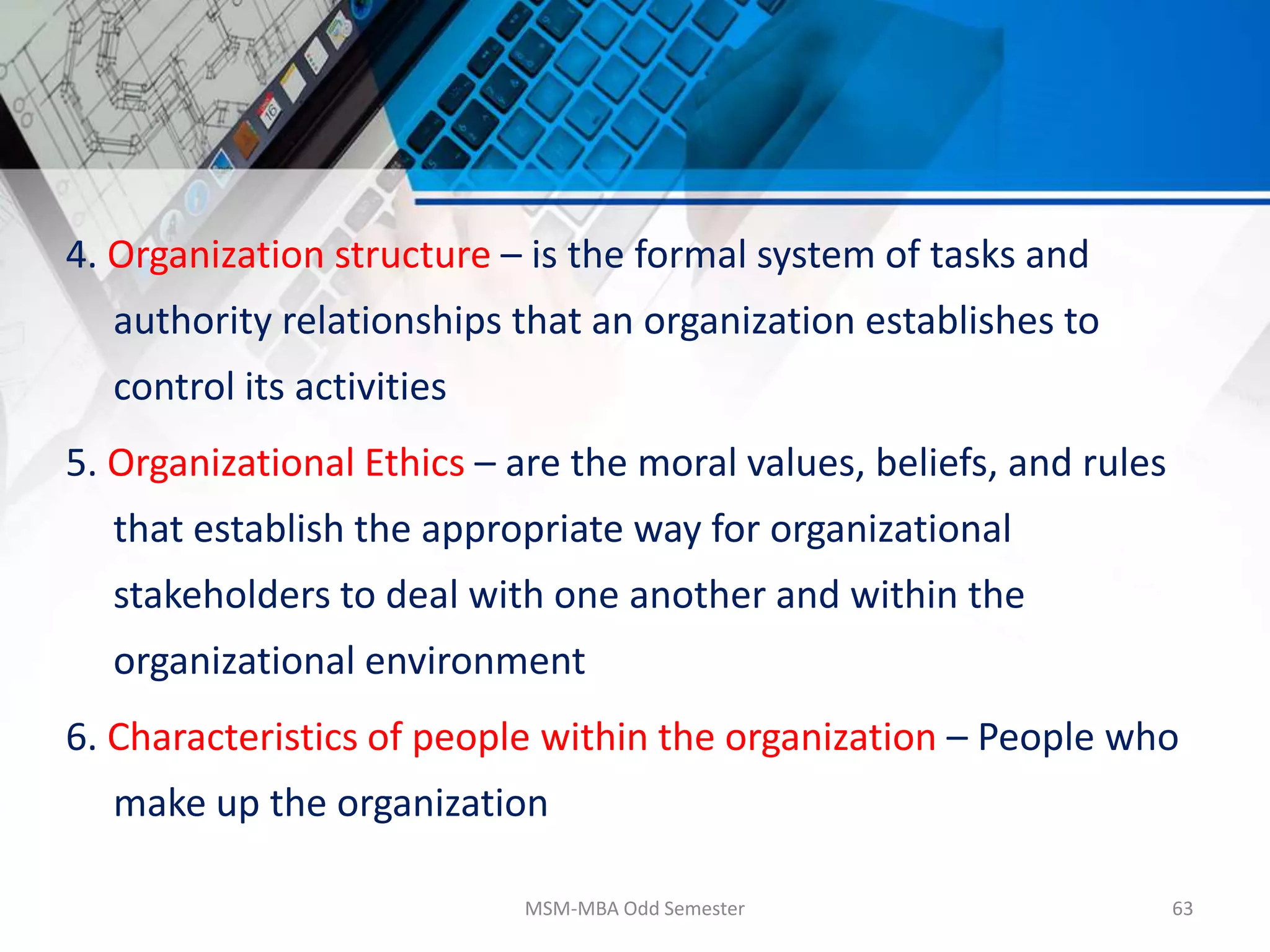 4. Organization structure – is the formal system of tasks and
authority relationships that an organization establishes to
control its activities
5. Organizational Ethics – are the moral values, beliefs, and rules
that establish the appropriate way for organizational
stakeholders to deal with one another and within the
organizational environment
6. Characteristics of people within the organization – People who
make up the organization
MSM-MBA Odd Semester 63
 
