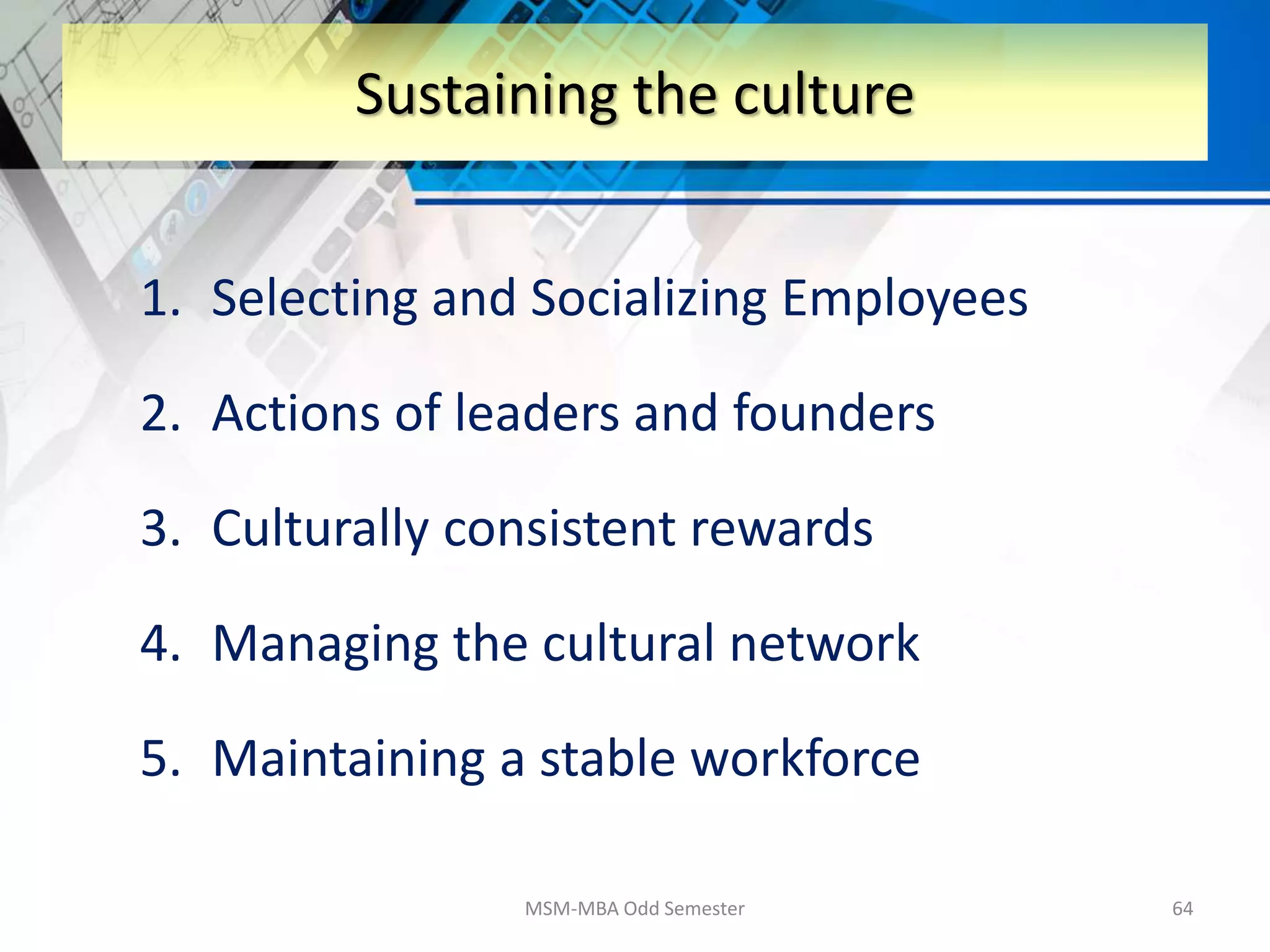 1. Selecting and Socializing Employees
2. Actions of leaders and founders
3. Culturally consistent rewards
4. Managing the cultural network
5. Maintaining a stable workforce
MSM-MBA Odd Semester 64
Sustaining the culture
 