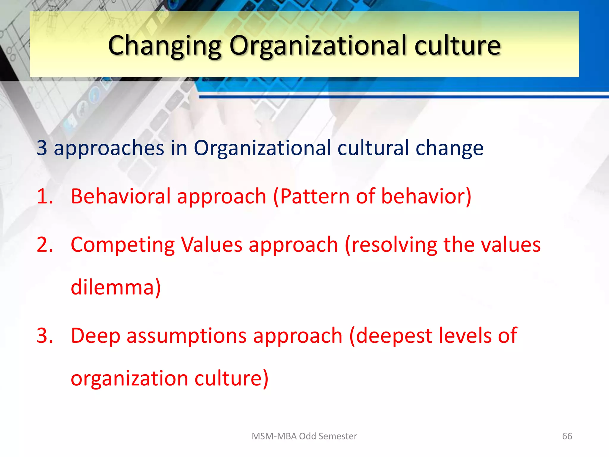 3 approaches in Organizational cultural change
1. Behavioral approach (Pattern of behavior)
2. Competing Values approach (resolving the values
dilemma)
3. Deep assumptions approach (deepest levels of
organization culture)
MSM-MBA Odd Semester 66
Changing Organizational culture
 