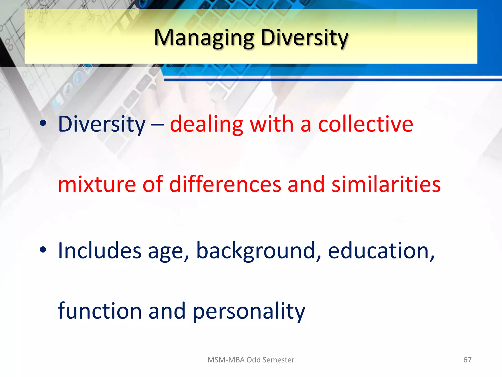 • Diversity – dealing with a collective
mixture of differences and similarities
• Includes age, background, education,
function and personality
MSM-MBA Odd Semester 67
Managing Diversity
 