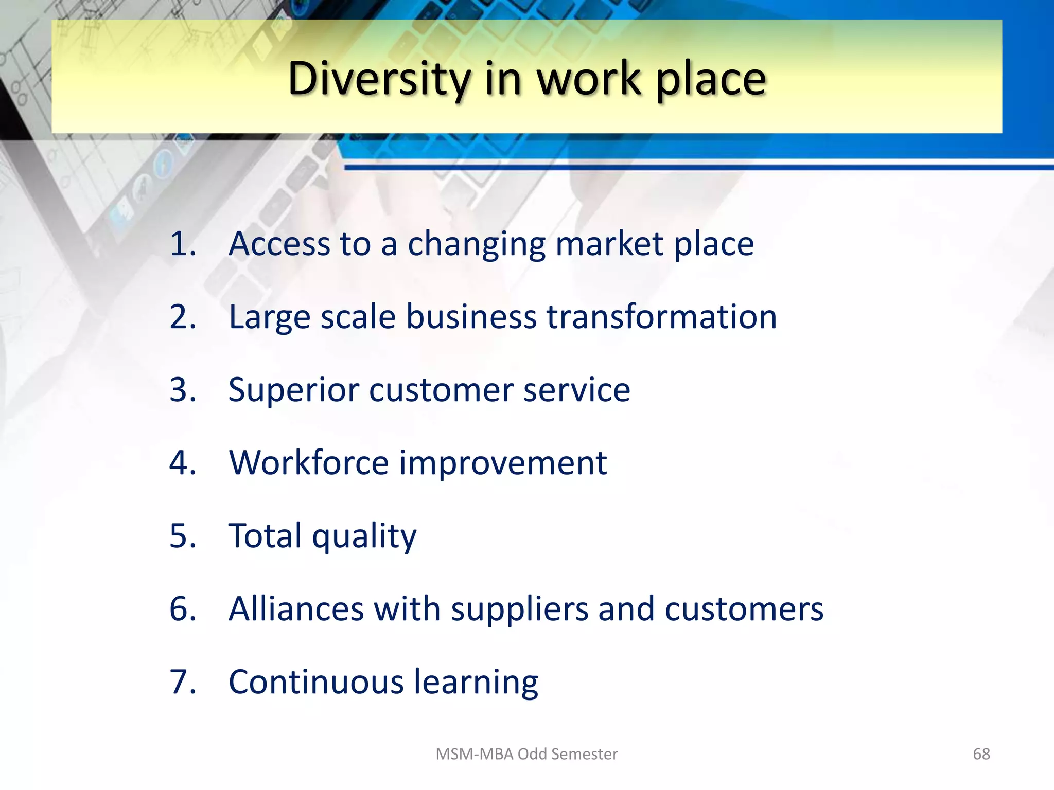 1. Access to a changing market place
2. Large scale business transformation
3. Superior customer service
4. Workforce improvement
5. Total quality
6. Alliances with suppliers and customers
7. Continuous learning
MSM-MBA Odd Semester 68
Diversity in work place
 