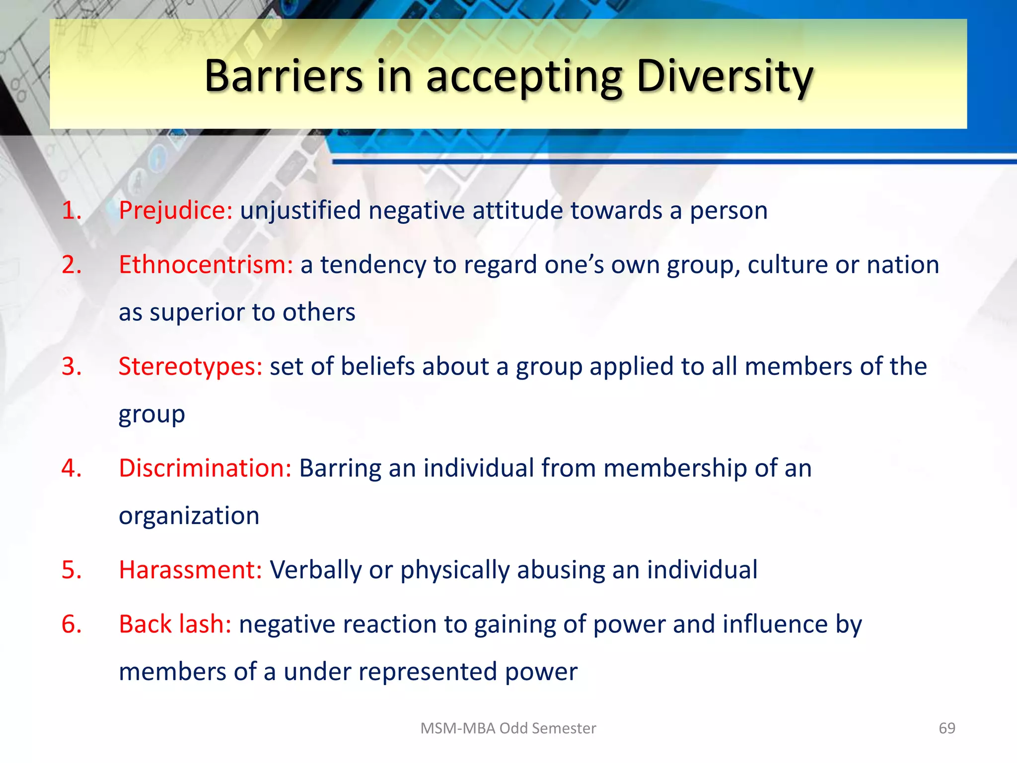 1. Prejudice: unjustified negative attitude towards a person
2. Ethnocentrism: a tendency to regard one’s own group, culture or nation
as superior to others
3. Stereotypes: set of beliefs about a group applied to all members of the
group
4. Discrimination: Barring an individual from membership of an
organization
5. Harassment: Verbally or physically abusing an individual
6. Back lash: negative reaction to gaining of power and influence by
members of a under represented power
MSM-MBA Odd Semester 69
Barriers in accepting Diversity
 