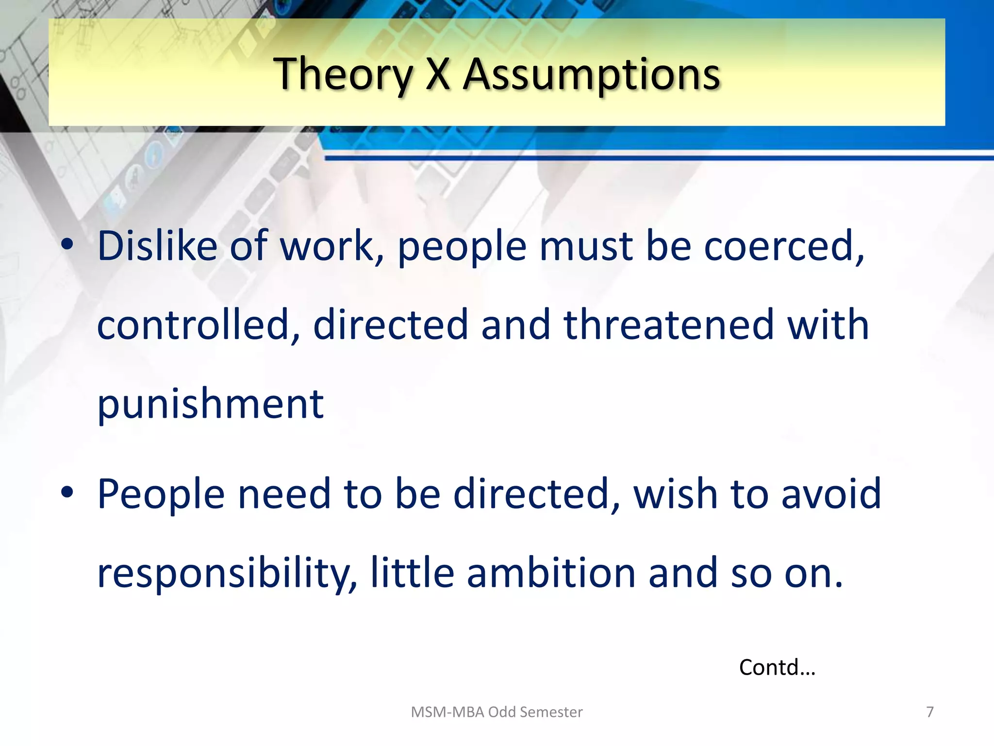 • Dislike of work, people must be coerced,
controlled, directed and threatened with
punishment
• People need to be directed, wish to avoid
responsibility, little ambition and so on.
MSM-MBA Odd Semester 7
Theory X Assumptions
Contd…
 