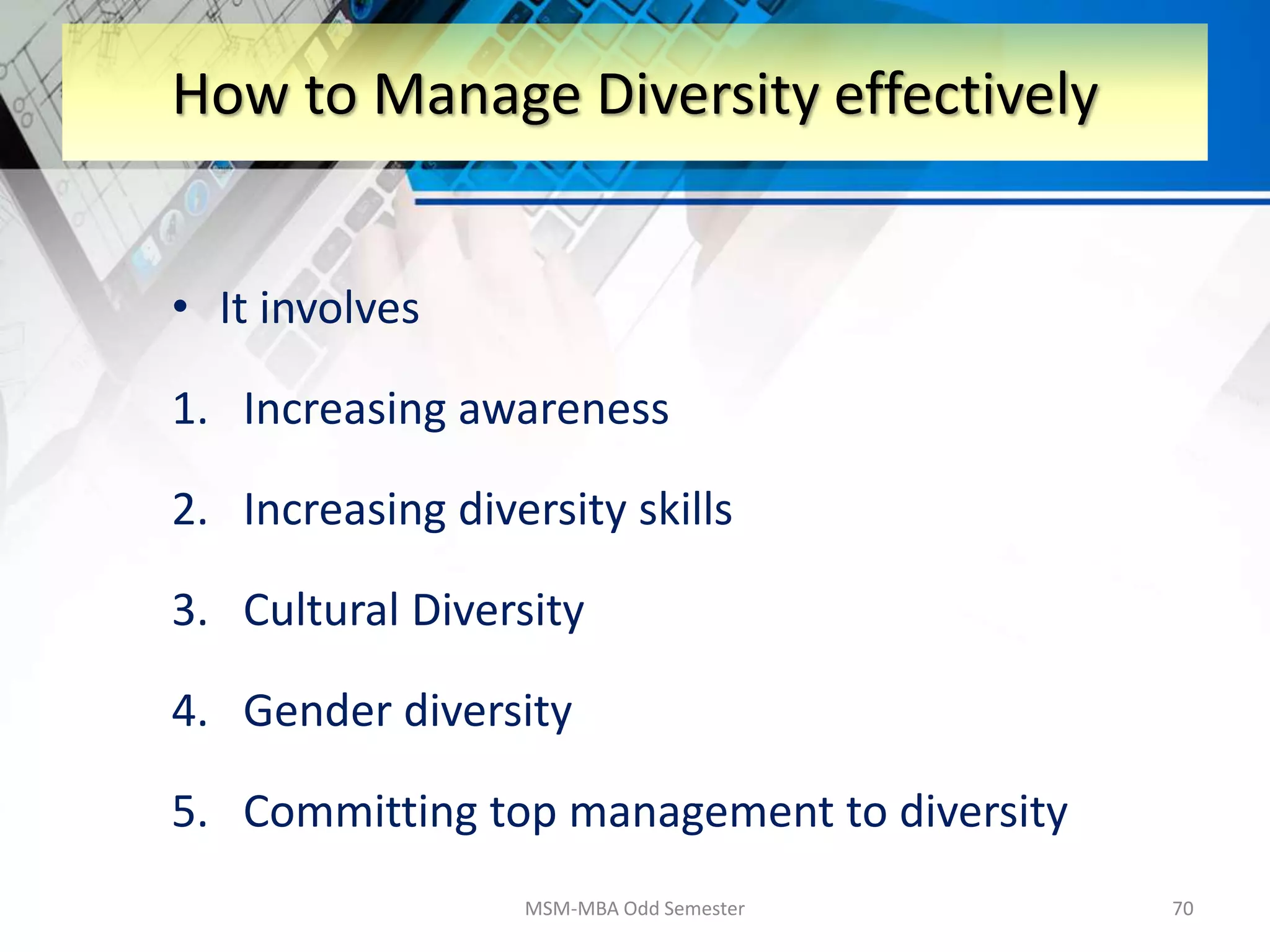 • It involves
1. Increasing awareness
2. Increasing diversity skills
3. Cultural Diversity
4. Gender diversity
5. Committing top management to diversity
MSM-MBA Odd Semester 70
How to Manage Diversity effectively
 