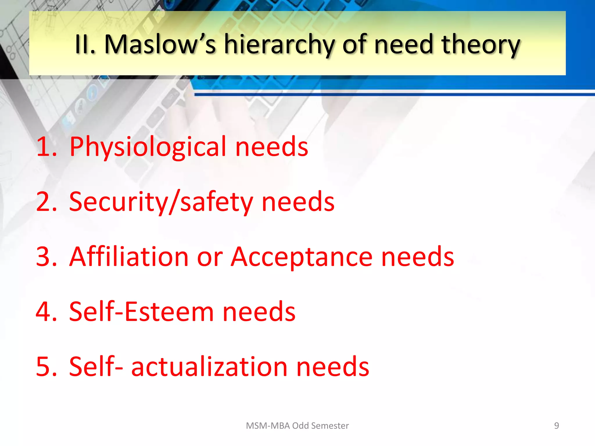 1. Physiological needs
2. Security/safety needs
3. Affiliation or Acceptance needs
4. Self-Esteem needs
5. Self- actualization needs
MSM-MBA Odd Semester 9
II. Maslow’s hierarchy of need theory
 