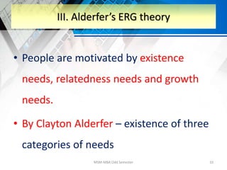 • People are motivated by existence
needs, relatedness needs and growth
needs.
• By Clayton Alderfer – existence of three
categories of needs
MSM-MBA Odd Semester 10
III. Alderfer’s ERG theory
 