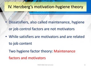 • Dissatisfiers, also called maintenance, hygiene
or job control factors are not motivators
• While satisfiers are motivators and are related
to job content
Two hygiene factor theory: Maintenance
factors and motivators
MSM-MBA Odd Semester 11
IV. Herzberg’s motivation-hygiene theory
 