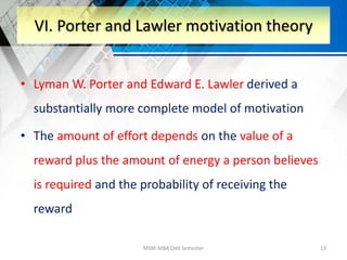• Lyman W. Porter and Edward E. Lawler derived a
substantially more complete model of motivation
• The amount of effort depends on the value of a
reward plus the amount of energy a person believes
is required and the probability of receiving the
reward
MSM-MBA Odd Semester 13
VI. Porter and Lawler motivation theory
 