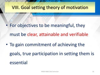 • For objectives to be meaningful, they
must be clear, attainable and verifiable
• To gain commitment of achieving the
goals, true participation in setting them is
essential
MSM-MBA Odd Semester 16
VIII. Goal setting theory of motivation
 