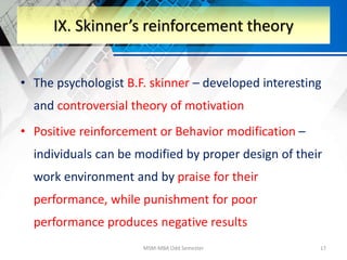 • The psychologist B.F. skinner – developed interesting
and controversial theory of motivation
• Positive reinforcement or Behavior modification –
individuals can be modified by proper design of their
work environment and by praise for their
performance, while punishment for poor
performance produces negative results
MSM-MBA Odd Semester 17
IX. Skinner’s reinforcement theory
 