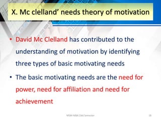 • David Mc Clelland has contributed to the
understanding of motivation by identifying
three types of basic motivating needs
• The basic motivating needs are the need for
power, need for affiliation and need for
achievement
MSM-MBA Odd Semester 18
X. Mc clelland’ needs theory of motivation
 