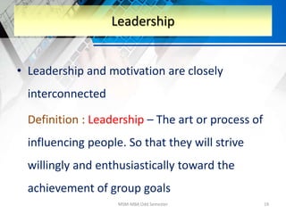 • Leadership and motivation are closely
interconnected
Definition : Leadership – The art or process of
influencing people. So that they will strive
willingly and enthusiastically toward the
achievement of group goals
MSM-MBA Odd Semester 19
Leadership
 