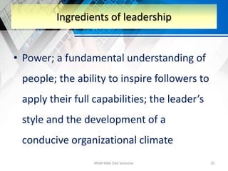 • Power; a fundamental understanding of
people; the ability to inspire followers to
apply their full capabilities; the leader’s
style and the development of a
conducive organizational climate
MSM-MBA Odd Semester 20
Ingredients of leadership
 