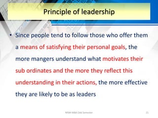 • Since people tend to follow those who offer them
a means of satisfying their personal goals, the
more mangers understand what motivates their
sub ordinates and the more they reflect this
understanding in their actions, the more effective
they are likely to be as leaders
MSM-MBA Odd Semester 21
Principle of leadership
 