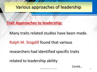 Trait Approaches to leadership:
Many traits related studies have been made.
Ralph M. Stogdill found that various
researchers had identified specific traits
related to leadership ability
MSM-MBA Odd Semester 22
Various approaches of leadership
Contd…
 