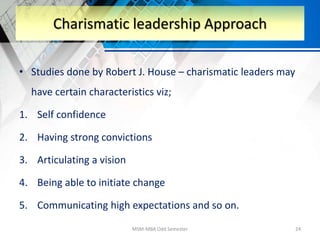 • Studies done by Robert J. House – charismatic leaders may
have certain characteristics viz;
1. Self confidence
2. Having strong convictions
3. Articulating a vision
4. Being able to initiate change
5. Communicating high expectations and so on.
MSM-MBA Odd Semester 24
Charismatic leadership Approach
 