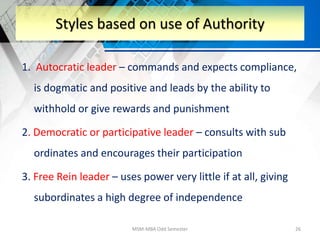 1. Autocratic leader – commands and expects compliance,
is dogmatic and positive and leads by the ability to
withhold or give rewards and punishment
2. Democratic or participative leader – consults with sub
ordinates and encourages their participation
3. Free Rein leader – uses power very little if at all, giving
subordinates a high degree of independence
MSM-MBA Odd Semester 26
Styles based on use of Authority
 