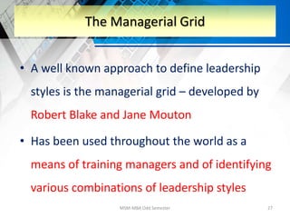 • A well known approach to define leadership
styles is the managerial grid – developed by
Robert Blake and Jane Mouton
• Has been used throughout the world as a
means of training managers and of identifying
various combinations of leadership styles
MSM-MBA Odd Semester 27
The Managerial Grid
 
