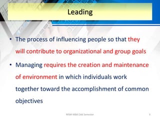 • The process of influencing people so that they
will contribute to organizational and group goals
• Managing requires the creation and maintenance
of environment in which individuals work
together toward the accomplishment of common
objectives
MSM-MBA Odd Semester 3
Leading
 