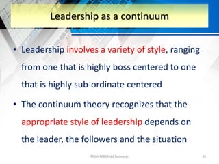 • Leadership involves a variety of style, ranging
from one that is highly boss centered to one
that is highly sub-ordinate centered
• The continuum theory recognizes that the
appropriate style of leadership depends on
the leader, the followers and the situation
MSM-MBA Odd Semester 30
Leadership as a continuum
 
