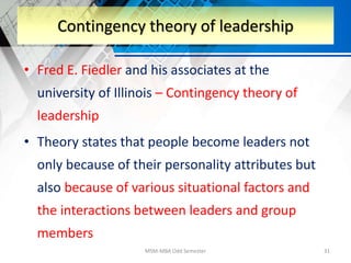 • Fred E. Fiedler and his associates at the
university of Illinois – Contingency theory of
leadership
• Theory states that people become leaders not
only because of their personality attributes but
also because of various situational factors and
the interactions between leaders and group
members
MSM-MBA Odd Semester 31
Contingency theory of leadership
 