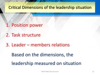 1. Position power
2. Task structure
3. Leader – members relations
Based on the dimensions, the
leadership measured on situation
MSM-MBA Odd Semester 32
Critical Dimensions of the leadership situation
 