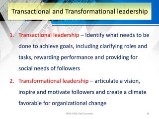 1. Transactional leadership – Identify what needs to be
done to achieve goals, including clarifying roles and
tasks, rewarding performance and providing for
social needs of followers
2. Transformational leadership – articulate a vision,
inspire and motivate followers and create a climate
favorable for organizational change
MSM-MBA Odd Semester 36
Transactional and Transformational leadership
 