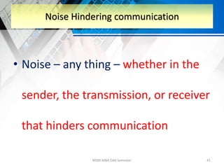 • Noise – any thing – whether in the
sender, the transmission, or receiver
that hinders communication
MSM-MBA Odd Semester 41
Noise Hindering communication
 