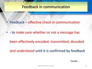 • Feedback – effective check in communication
• - to make sure whether or not a message has
been effectively encoded, transmitted, decoded
and understood until it is confirmed by feedback
MSM-MBA Odd Semester 42
Feedback in communication
Contd…
 
