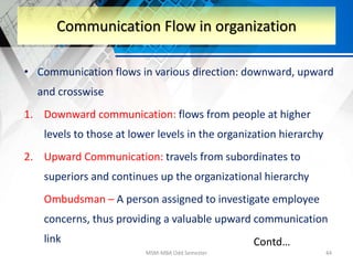 • Communication flows in various direction: downward, upward
and crosswise
1. Downward communication: flows from people at higher
levels to those at lower levels in the organization hierarchy
2. Upward Communication: travels from subordinates to
superiors and continues up the organizational hierarchy
Ombudsman – A person assigned to investigate employee
concerns, thus providing a valuable upward communication
link
MSM-MBA Odd Semester 44
Communication Flow in organization
Contd…
 