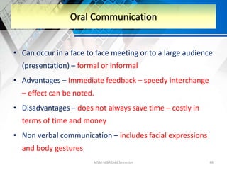• Can occur in a face to face meeting or to a large audience
(presentation) – formal or informal
• Advantages – Immediate feedback – speedy interchange
– effect can be noted.
• Disadvantages – does not always save time – costly in
terms of time and money
• Non verbal communication – includes facial expressions
and body gestures
MSM-MBA Odd Semester 48
Oral Communication
 